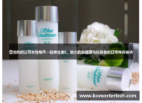 尊龙凯时公司女性每天一粒维生素E,助力肌肤健康与抗衰老的日常保养秘诀