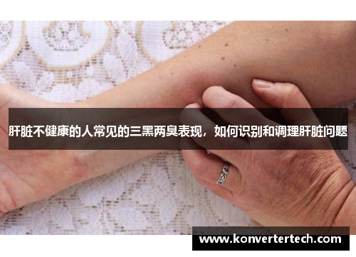 肝脏不健康的人常见的三黑两臭表现,如何识别和调理肝脏问题