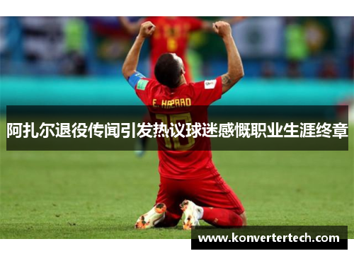 阿扎尔退役传闻引发热议球迷感慨职业生涯终章